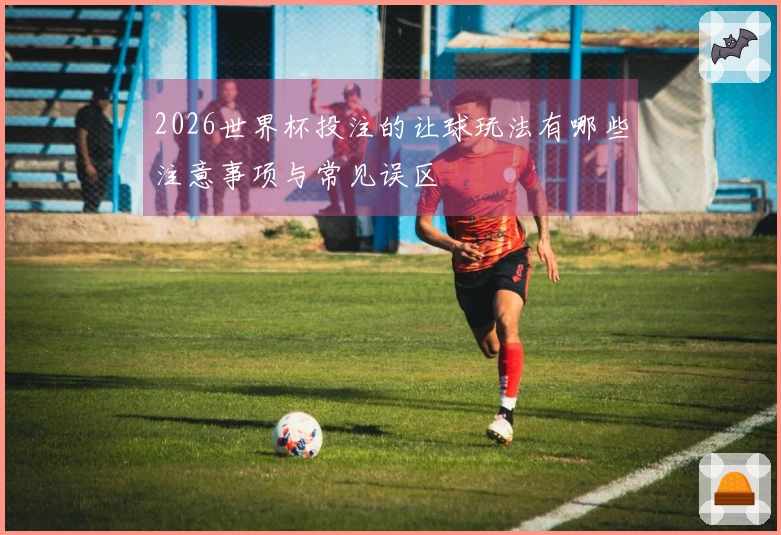 2026世界杯投注的让球玩法有哪些注意事项与常见误区